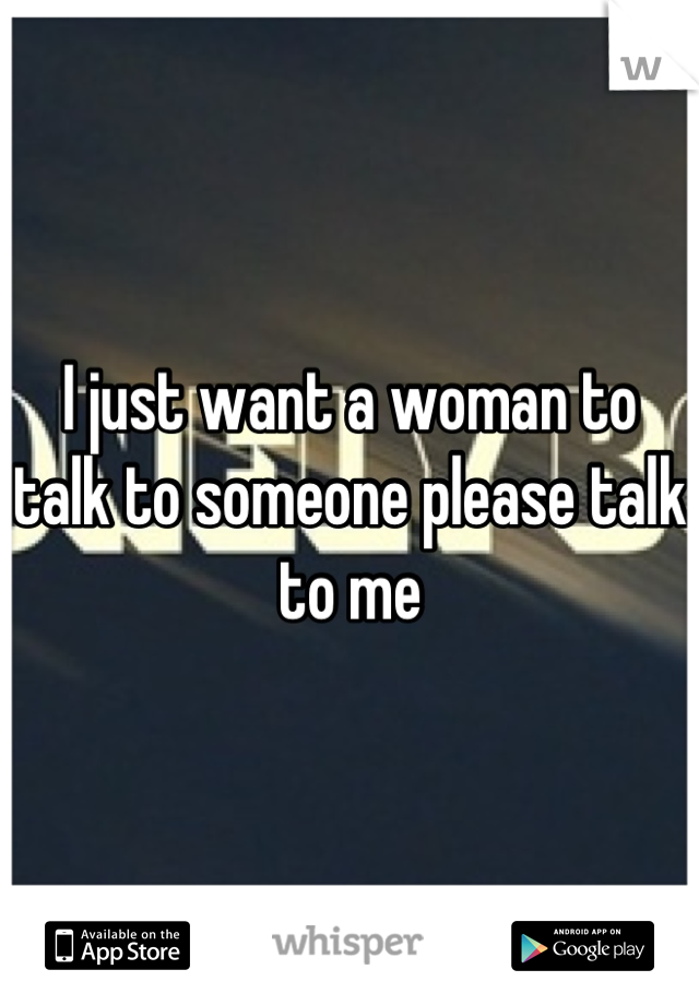 I just want a woman to talk to someone please talk to me