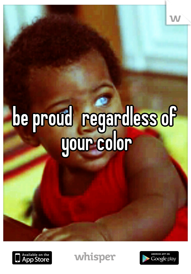 be proud
regardless of your color