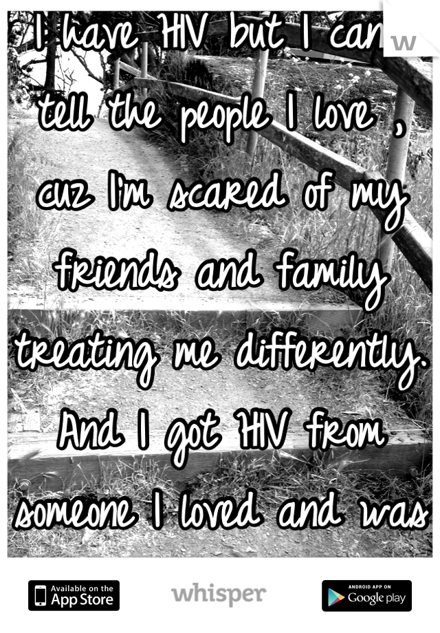 I have HIV but I can't tell the people I love , cuz I'm scared of my friends and family treating me differently. And I got HIV from someone I loved and was in a committed relationship with...