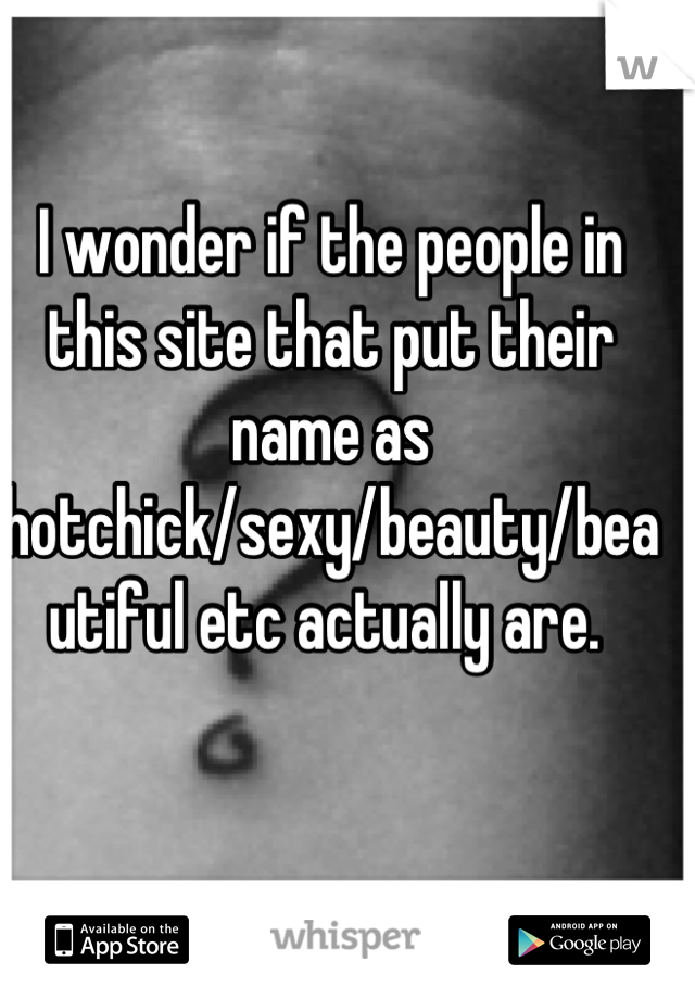 I wonder if the people in this site that put their name as hotchick/sexy/beauty/beautiful etc actually are. 