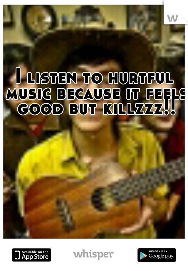 I listen to hurtful music because it feels good but killzzz!!