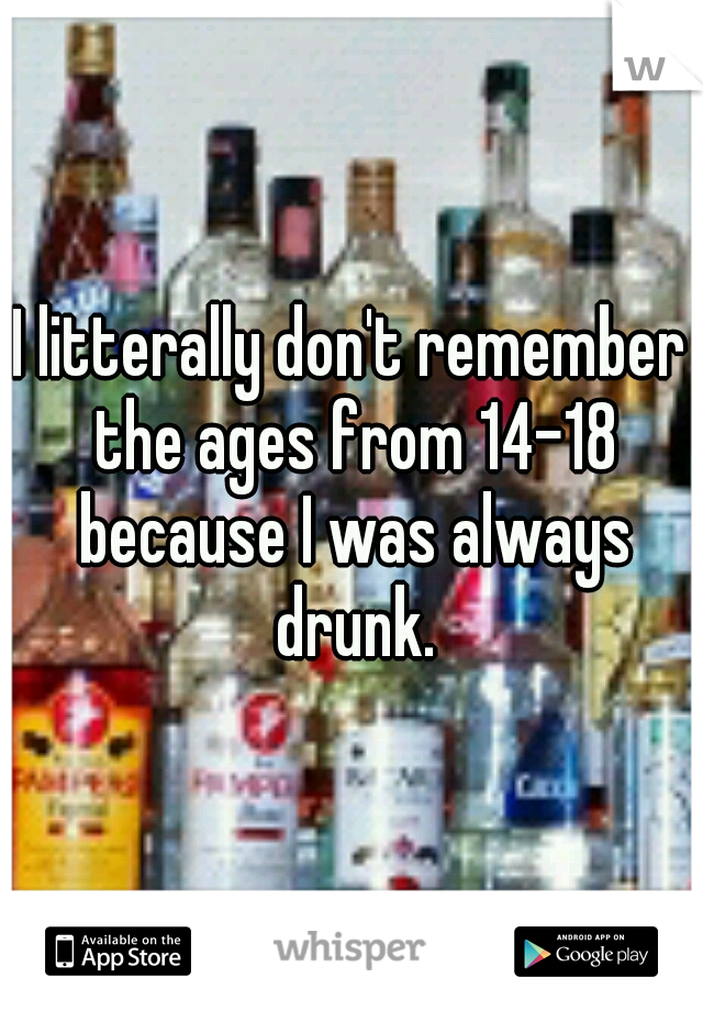 I litterally don't remember the ages from 14-18 because I was always drunk.