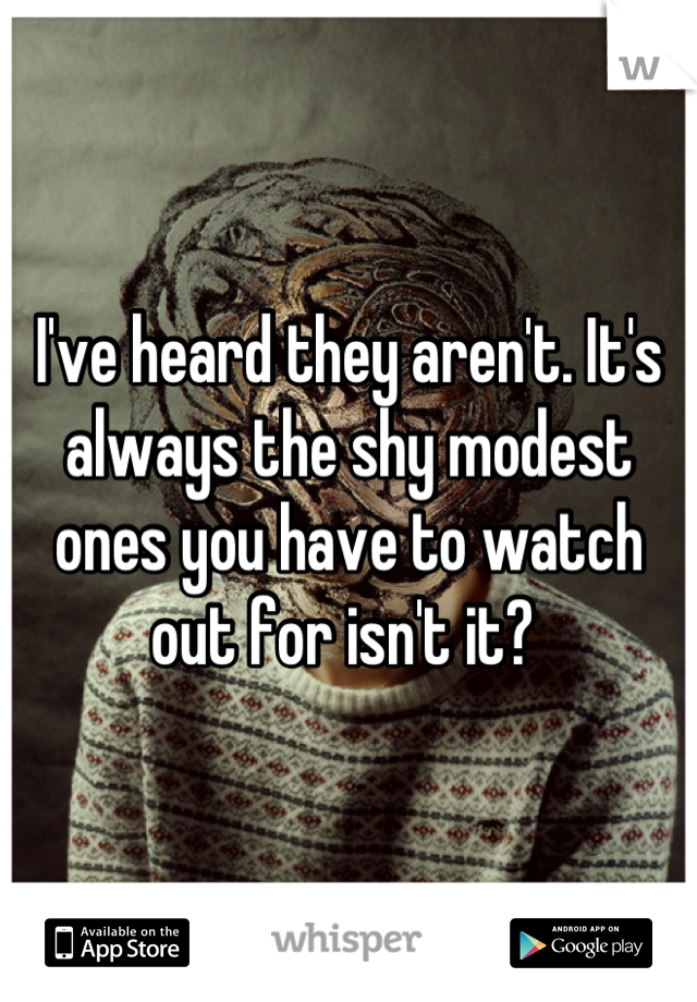 I've heard they aren't. It's always the shy modest ones you have to watch out for isn't it? 