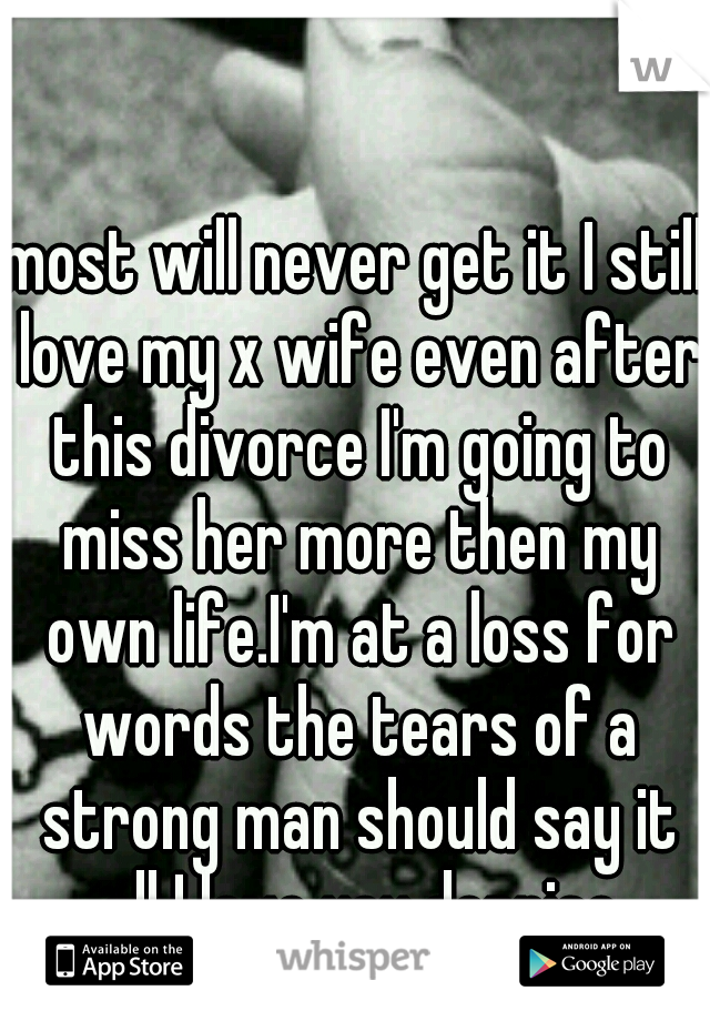 most will never get it I still love my x wife even after this divorce I'm going to miss her more then my own life.I'm at a loss for words the tears of a strong man should say it all I love you dennise