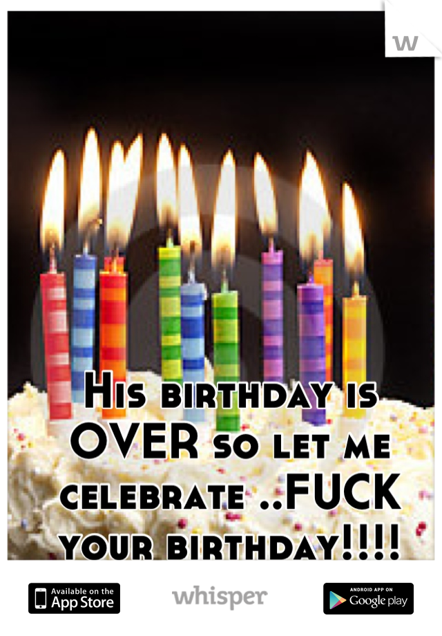 His birthday is OVER so let me celebrate ..FUCK your birthday!!!!