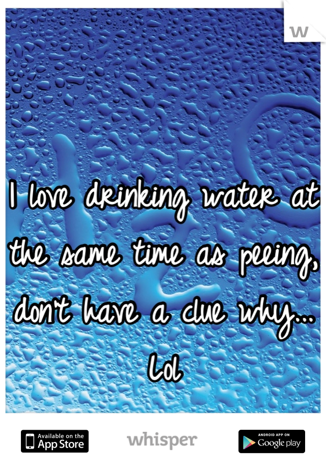 I love drinking water at the same time as peeing, don't have a clue why... Lol