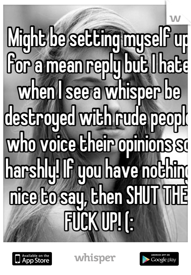 Might be setting myself up for a mean reply but I hate when I see a whisper be destroyed with rude people who voice their opinions so harshly! If you have nothing nice to say, then SHUT THE FUCK UP! (: