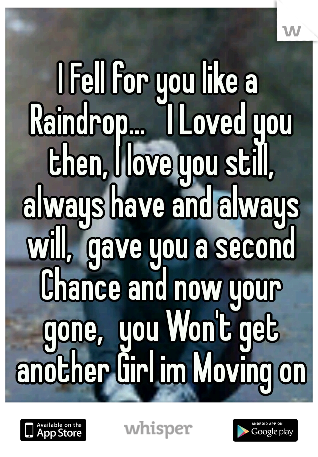 I Fell for you like a Raindrop... 
I Loved you then, I love you still, always have and always will,
gave you a second Chance and now your gone,
you Won't get another Girl im Moving on