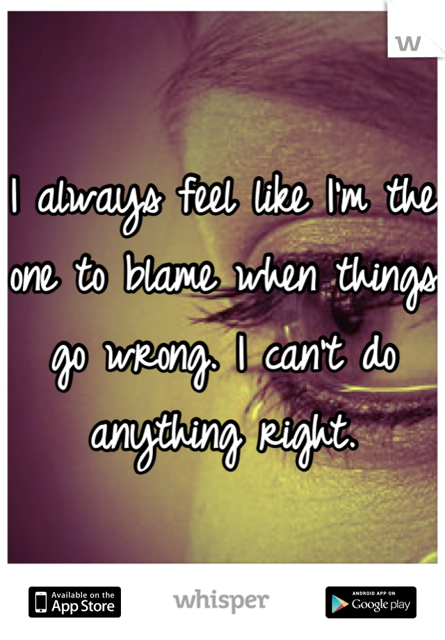 I always feel like I'm the one to blame when things go wrong. I can't do anything right.