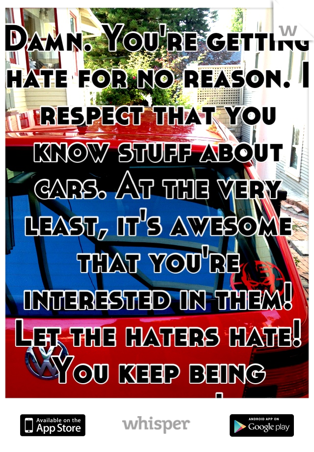 Damn. You're getting hate for no reason. I respect that you know stuff about cars. At the very least, it's awesome that you're interested in them! Let the haters hate! You keep being awesome!