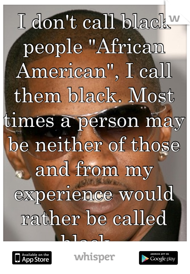 I don't call black people "African American", I call them black. Most times a person may be neither of those and from my experience would rather be called black.  