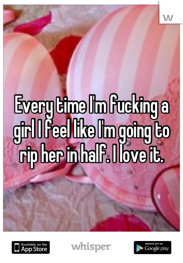 Every time I'm fucking a girl I feel like I'm going to rip her in half. I love it.