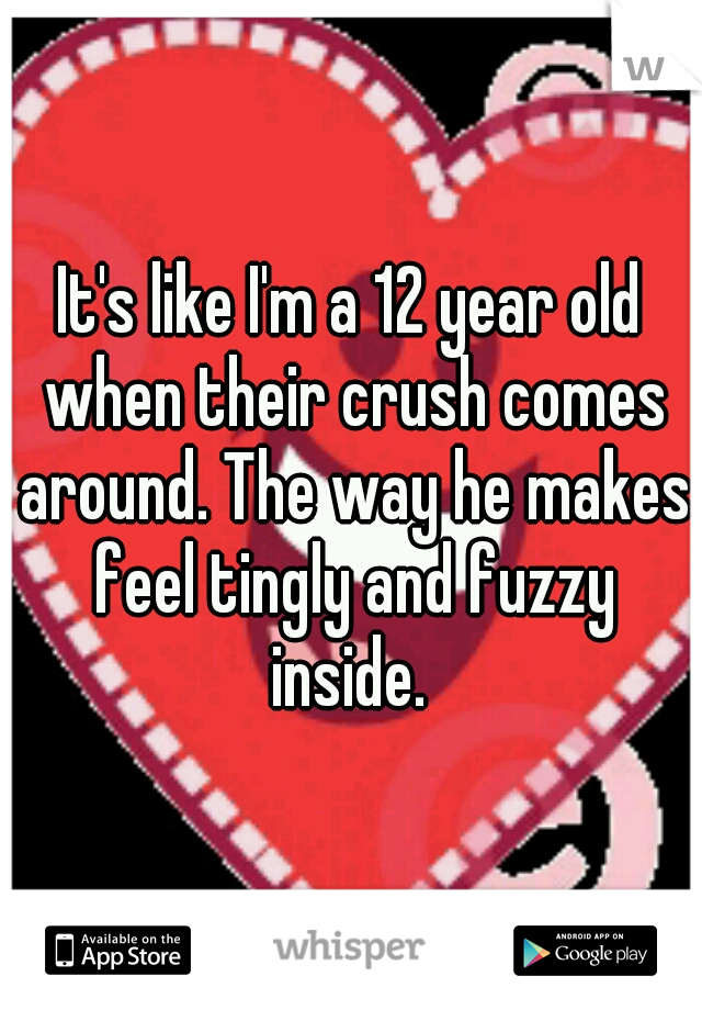 It's like I'm a 12 year old when their crush comes around. The way he makes feel tingly and fuzzy inside. 