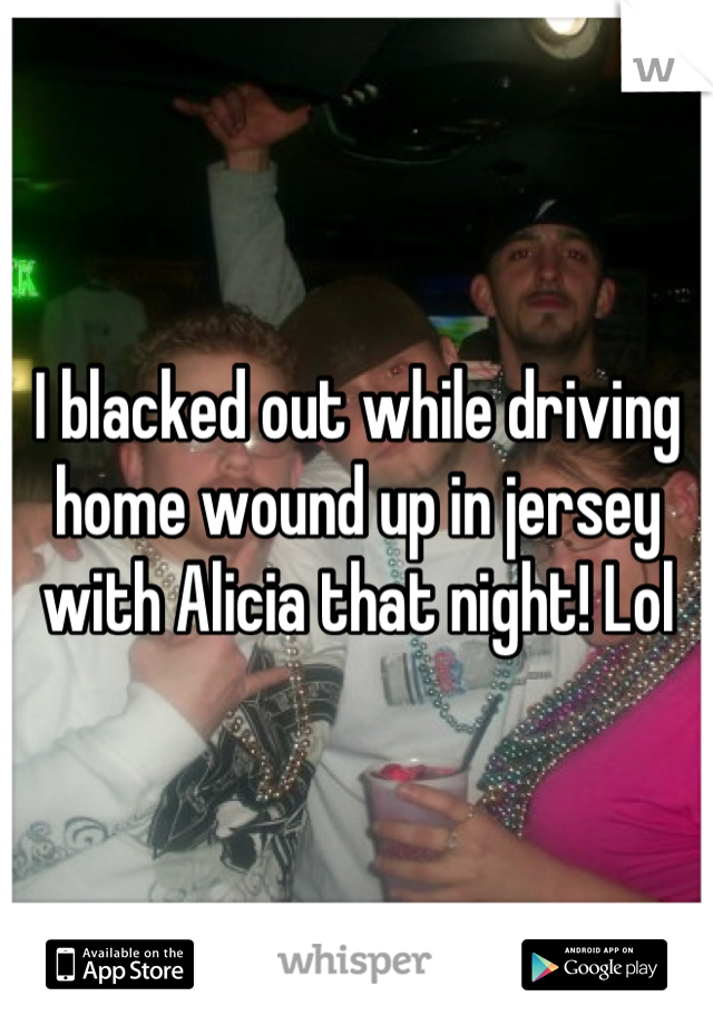 I blacked out while driving home wound up in jersey with Alicia that night! Lol