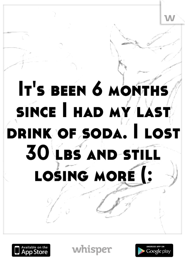 It's been 6 months since I had my last drink of soda. I lost 30 lbs and still losing more (: