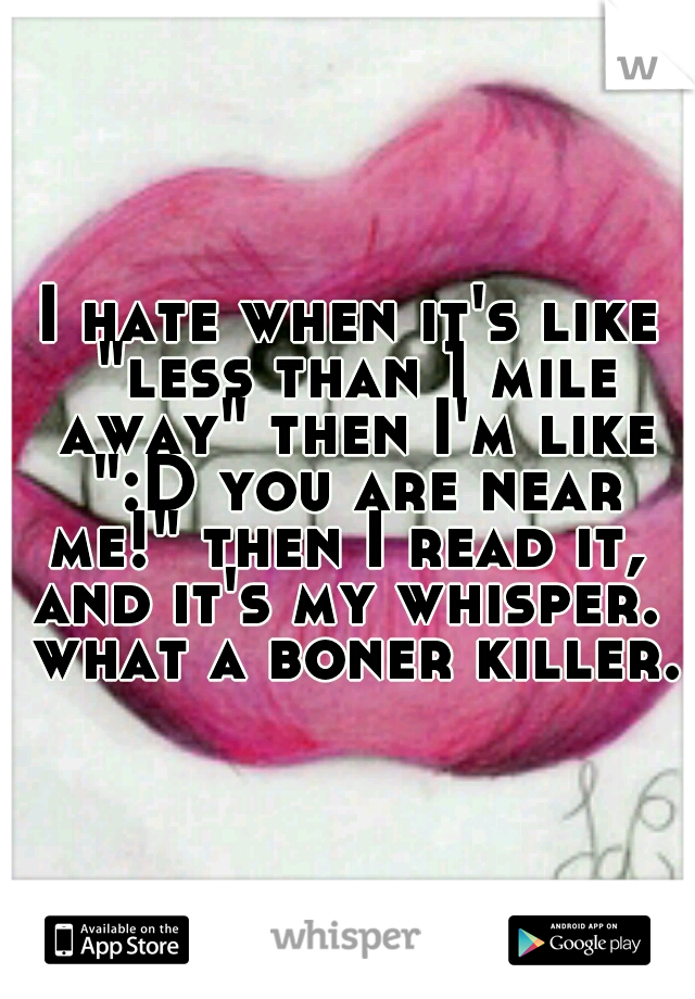 I hate when it's like "less than 1 mile away" then I'm like ":D you are near me!" then I read it,  and it's my whisper.  what a boner killer.