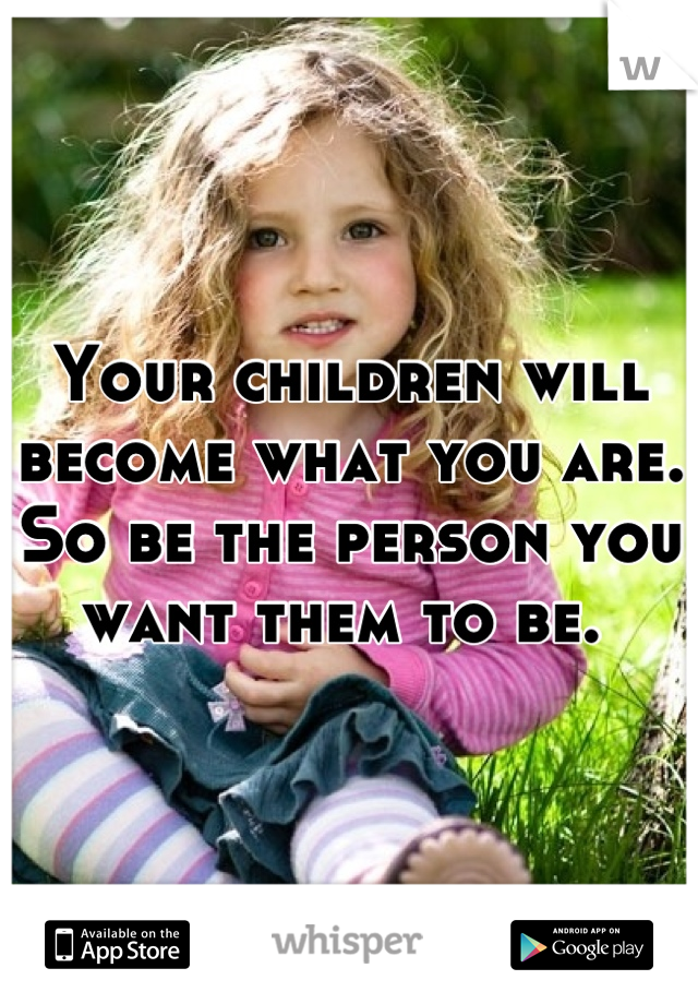 Your children will become what you are. 
So be the person you want them to be. 