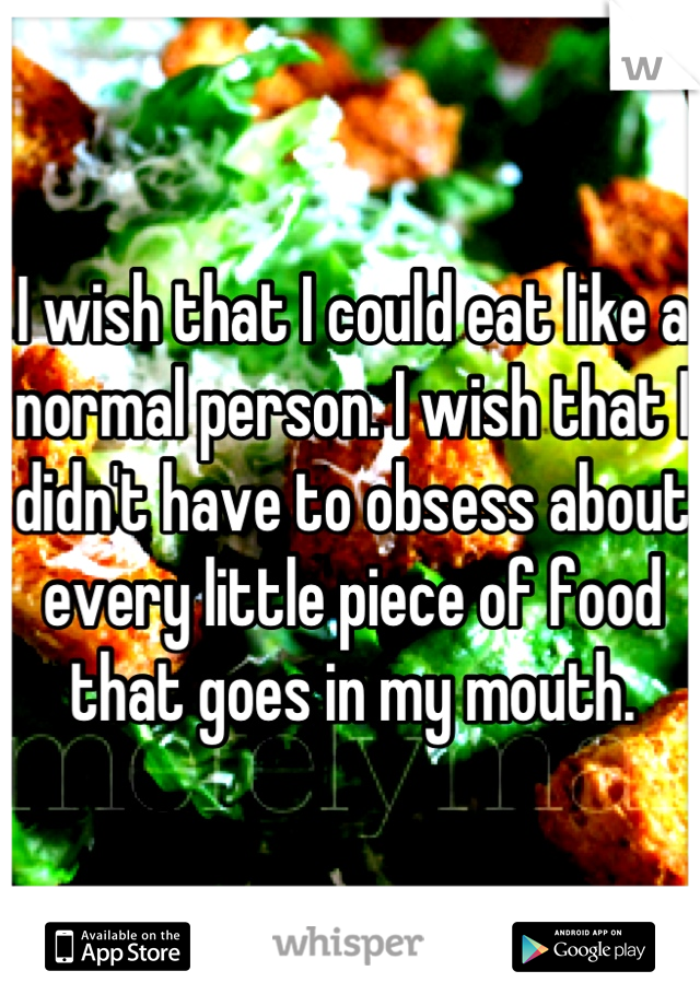 I wish that I could eat like a normal person. I wish that I didn't have to obsess about every little piece of food that goes in my mouth.