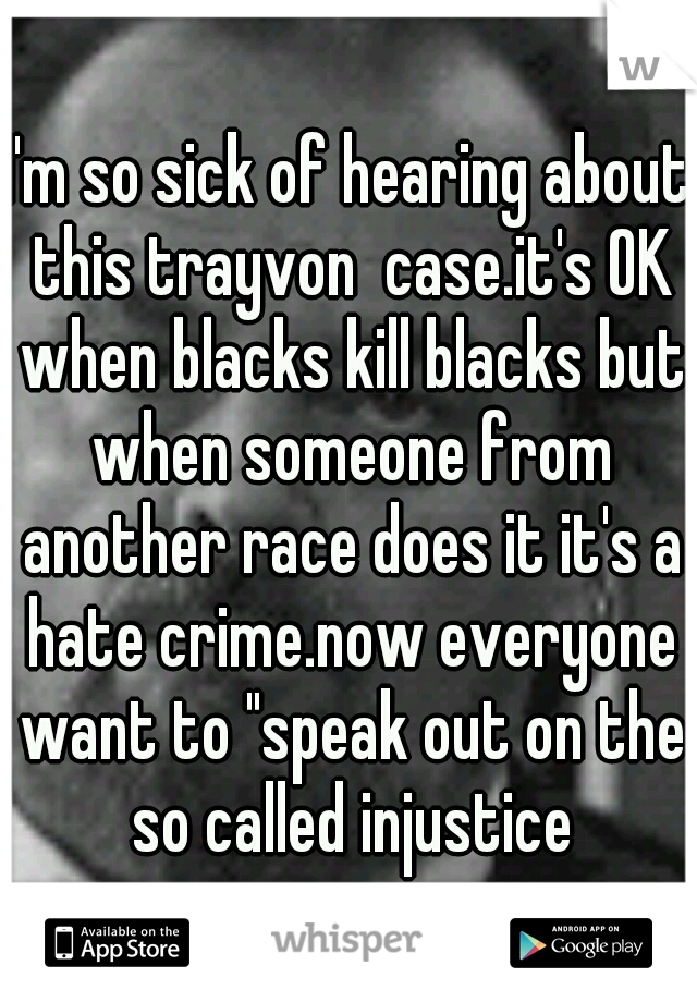 I'm so sick of hearing about this trayvon  case.it's OK when blacks kill blacks but when someone from another race does it it's a hate crime.now everyone want to "speak out on the so called injustice