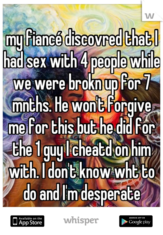 my fiancé discovred that I had sex with 4 people while we were brokn up for 7 mnths. He won't forgive me for this but he did for the 1 guy I cheatd on him with. I don't know wht to do and I'm desperate
