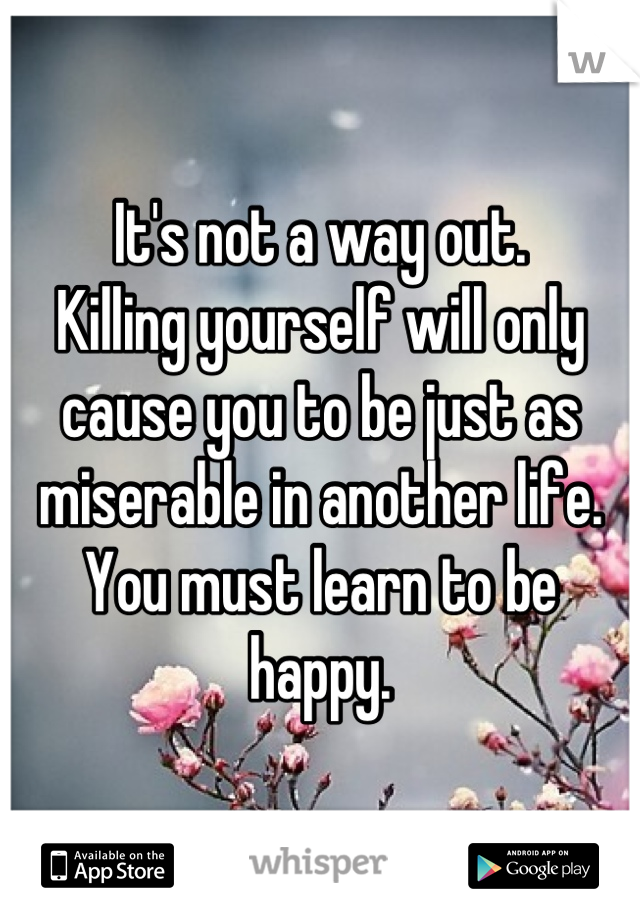 It's not a way out. 
Killing yourself will only cause you to be just as miserable in another life. You must learn to be happy.