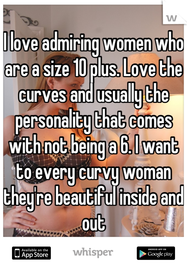 I love admiring women who are a size 10 plus. Love the curves and usually the personality that comes with not being a 6. I want to every curvy woman they're beautiful inside and out