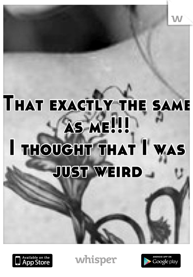 That exactly the same as me!!!
I thought that I was just weird
