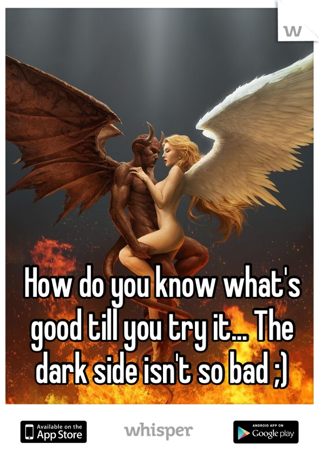 How do you know what's good till you try it... The dark side isn't so bad ;)