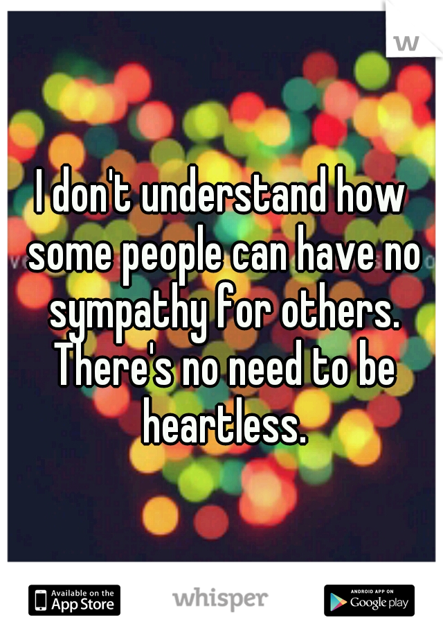 I don't understand how some people can have no sympathy for others. There's no need to be heartless.