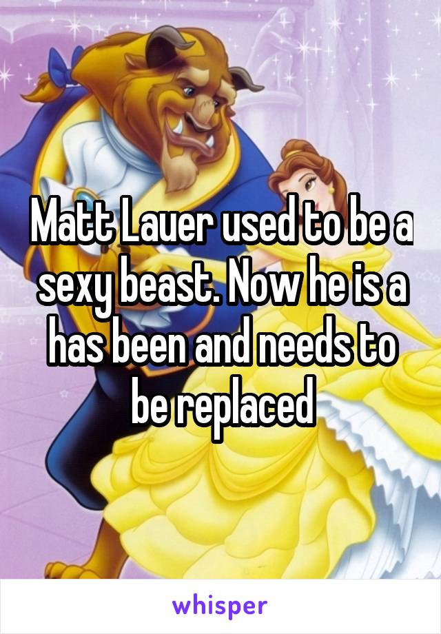 Matt Lauer used to be a sexy beast. Now he is a has been and needs to be replaced