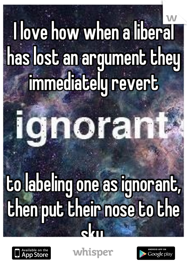 I love how when a liberal has lost an argument they immediately revert 



to labeling one as ignorant, then put their nose to the sky.