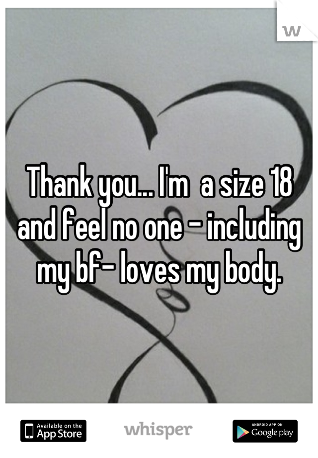 Thank you... I'm  a size 18 and feel no one - including my bf- loves my body.