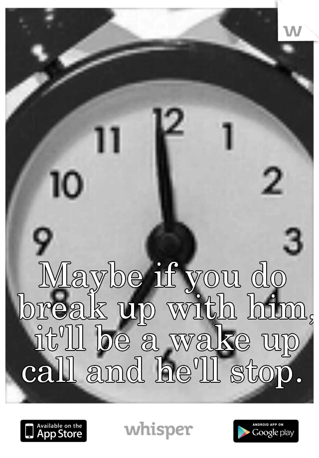 Maybe if you do break up with him, it'll be a wake up call and he'll stop. 