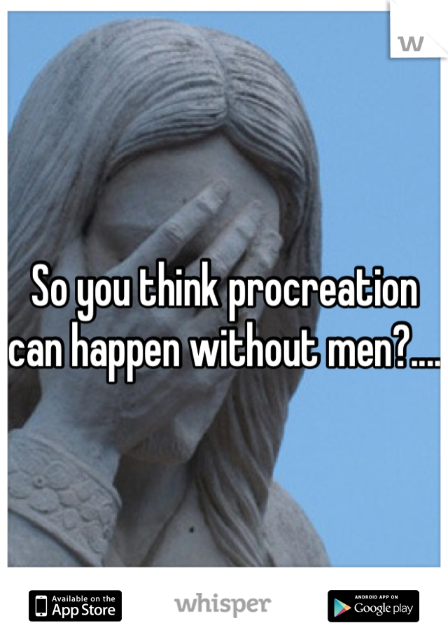 So you think procreation can happen without men?.... 