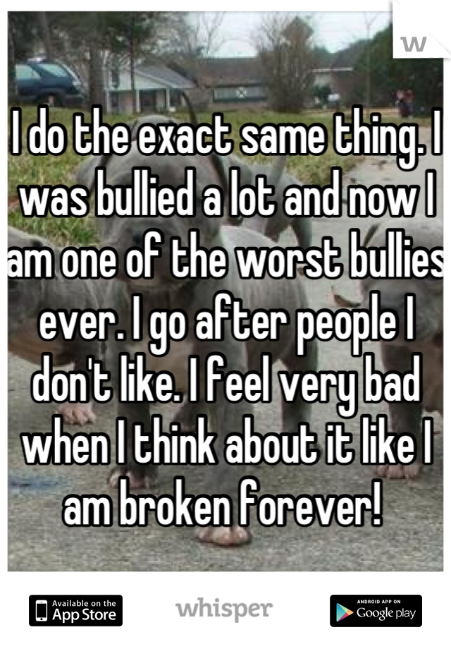 I do the exact same thing. I was bullied a lot and now I am one of the worst bullies ever. I go after people I don't like. I feel very bad when I think about it like I am broken forever! 