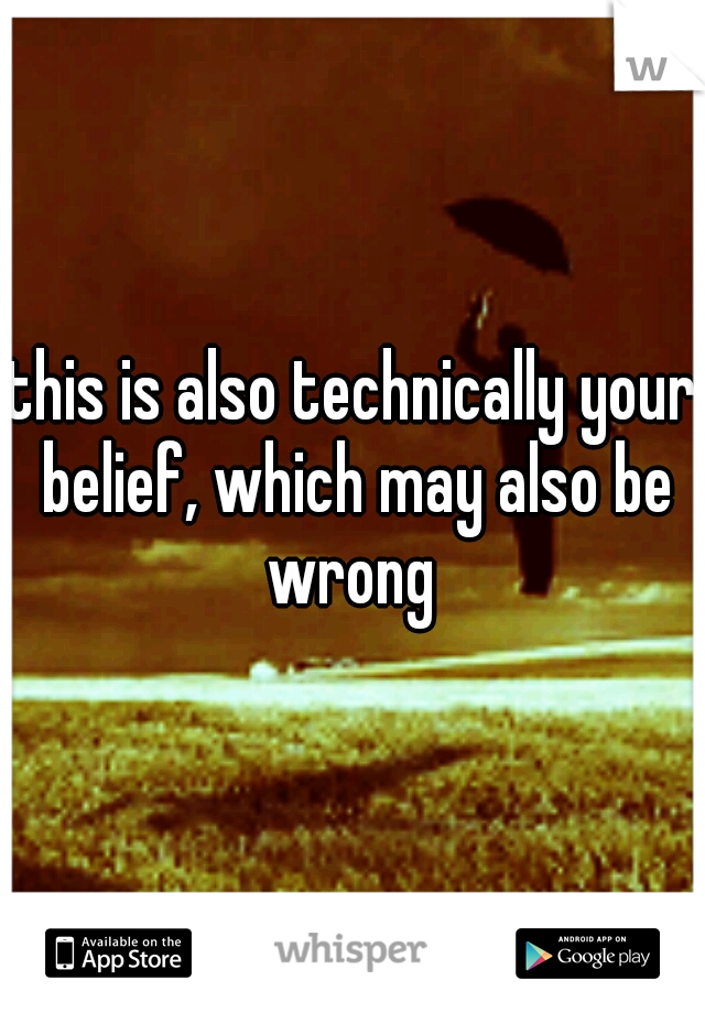 this is also technically your belief, which may also be wrong 
