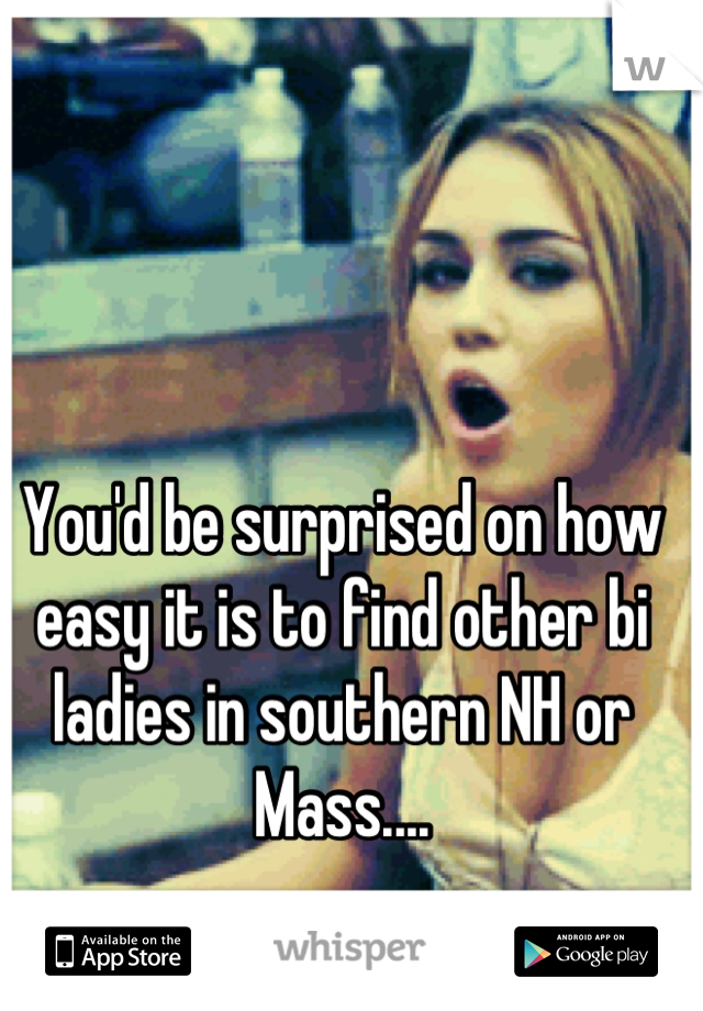 You'd be surprised on how easy it is to find other bi ladies in southern NH or Mass....