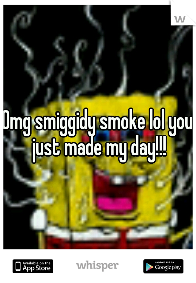 Omg smiggidy smoke lol you just made my day!!!