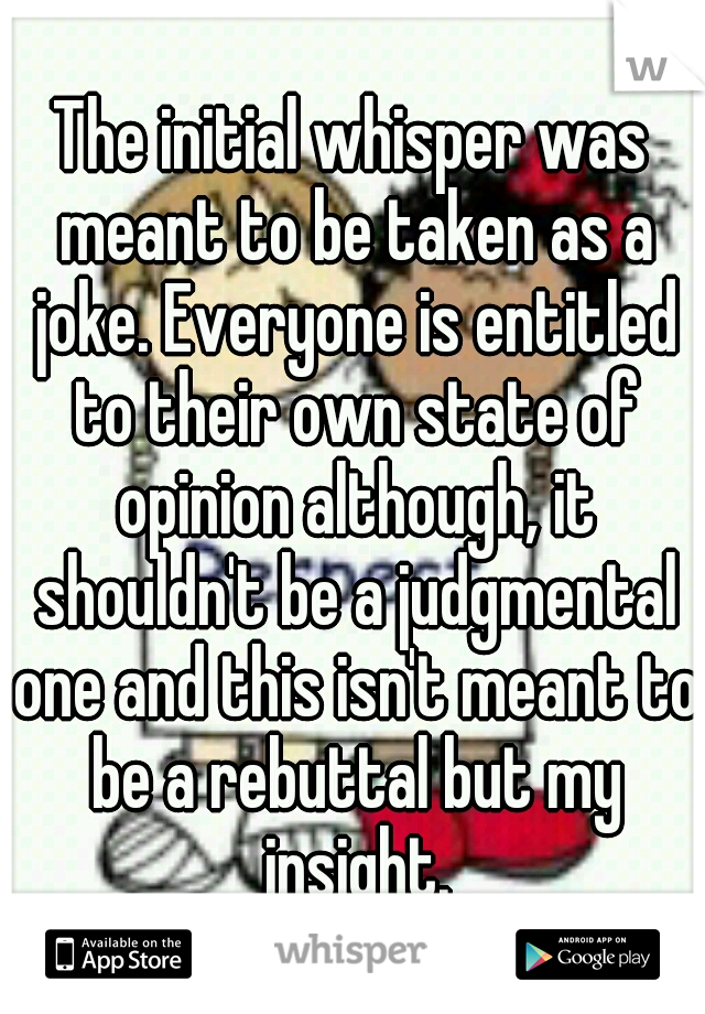 The initial whisper was meant to be taken as a joke. Everyone is entitled to their own state of opinion although, it shouldn't be a judgmental one and this isn't meant to be a rebuttal but my insight.