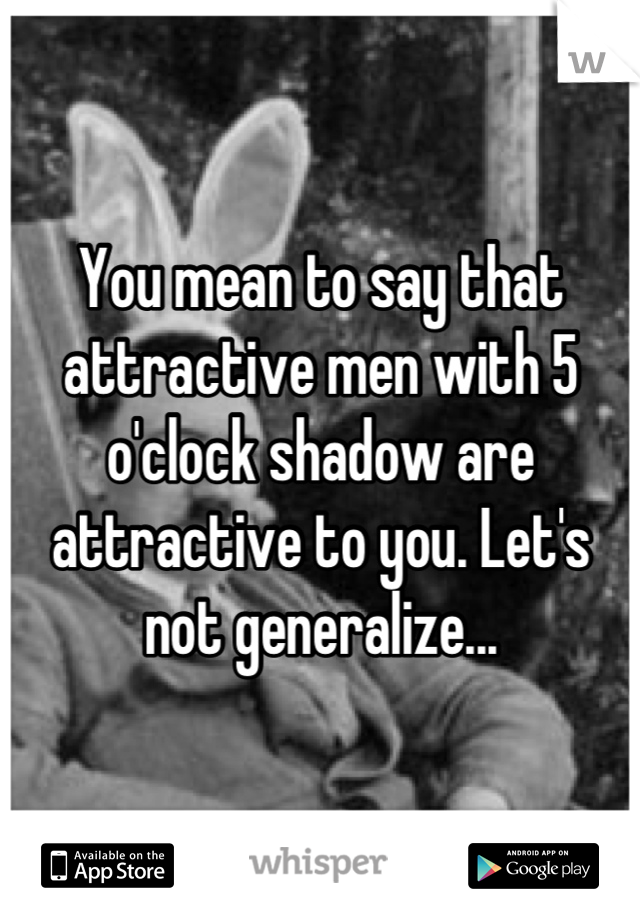 You mean to say that attractive men with 5 o'clock shadow are attractive to you. Let's not generalize...