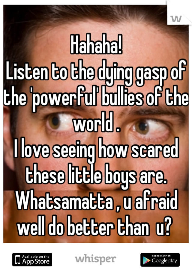 Hahaha! 
Listen to the dying gasp of the 'powerful' bullies of the world .
I love seeing how scared these little boys are. 
Whatsamatta , u afraid well do better than  u? 