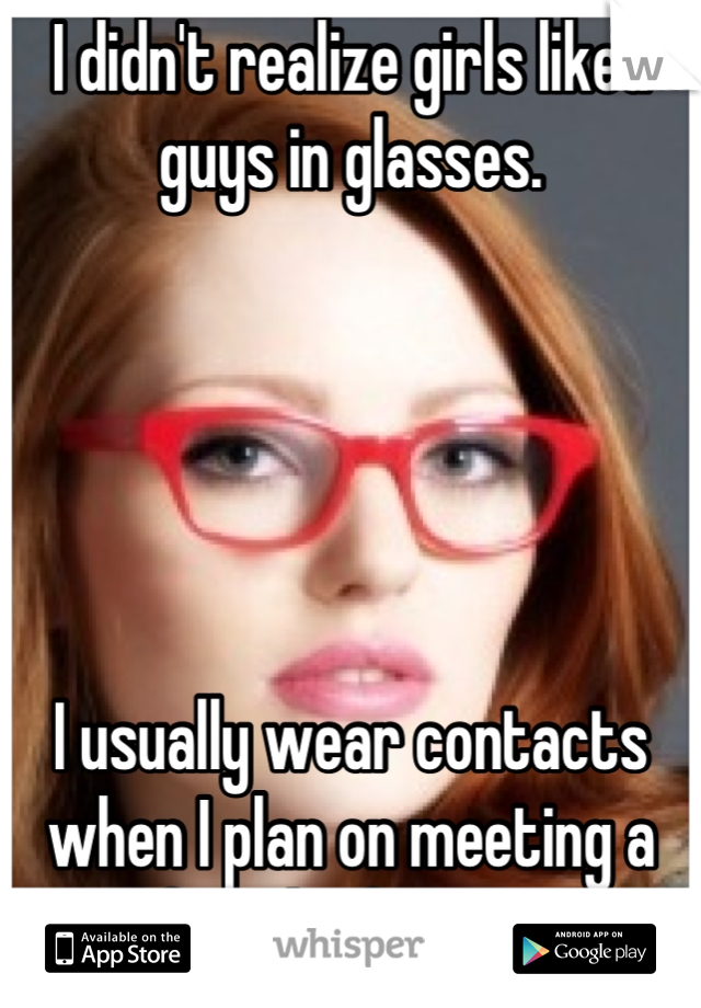 I didn't realize girls liked guys in glasses. 





I usually wear contacts when I plan on meeting a girl for the first time. 