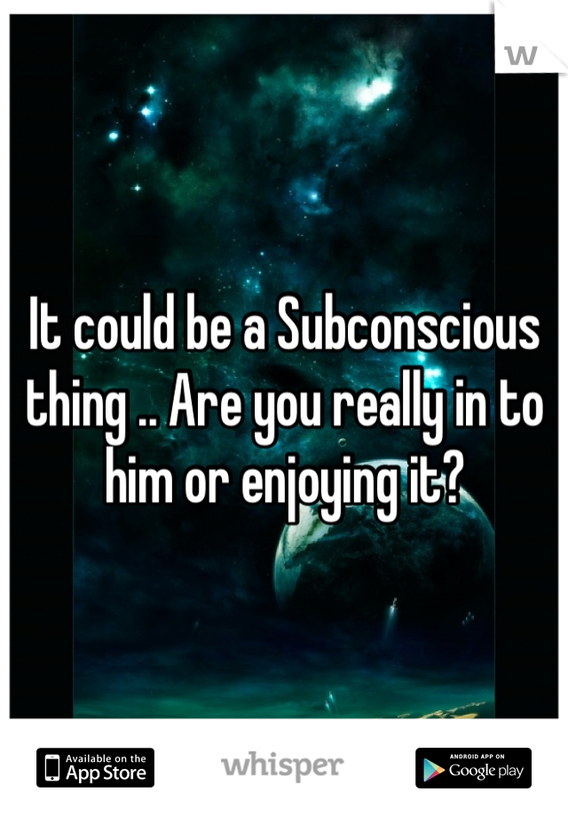 It could be a Subconscious thing .. Are you really in to him or enjoying it?