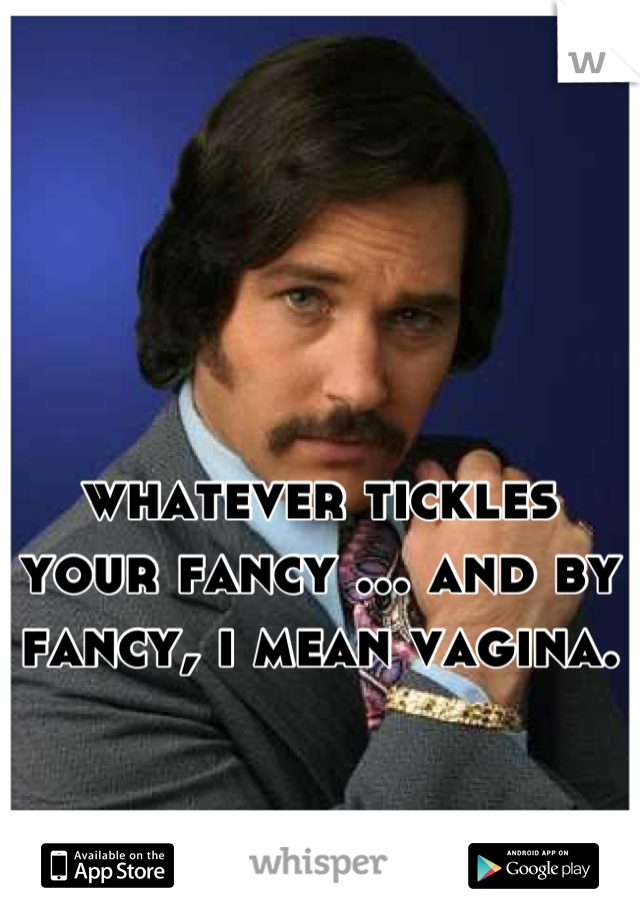 whatever tickles your fancy ... and by fancy, i mean vagina.