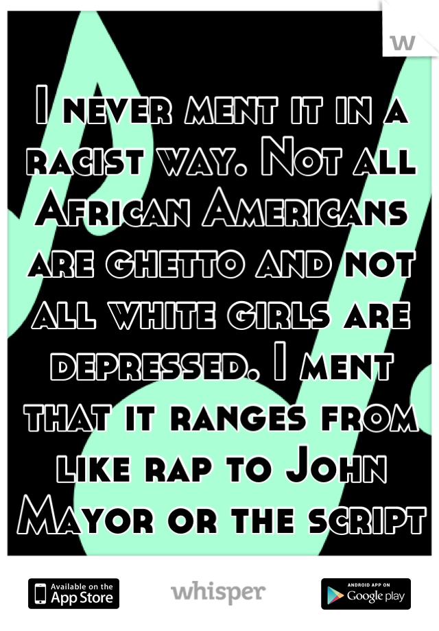 I never ment it in a racist way. Not all African Americans are ghetto and not all white girls are depressed. I ment that it ranges from like rap to John Mayor or the script