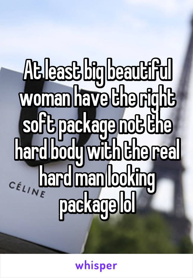 At least big beautiful woman have the right soft package not the hard body with the real hard man looking package lol