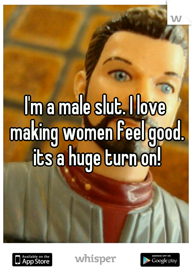 I'm a male slut. I love making women feel good. its a huge turn on!