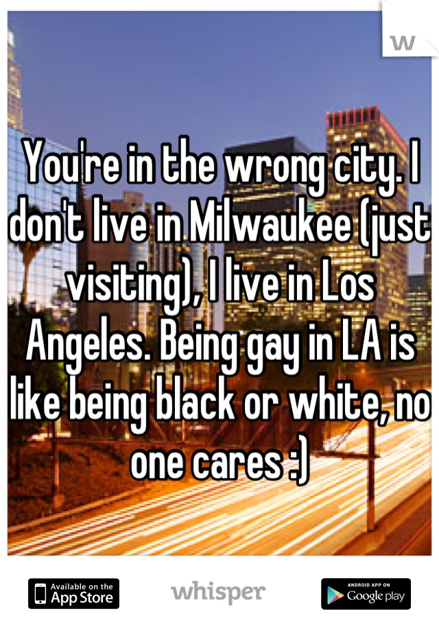 You're in the wrong city. I don't live in Milwaukee (just visiting), I live in Los Angeles. Being gay in LA is like being black or white, no one cares :)