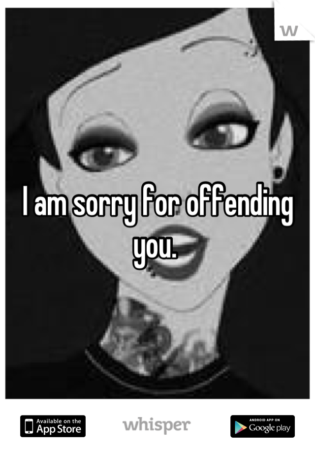 I am sorry for offending you. 