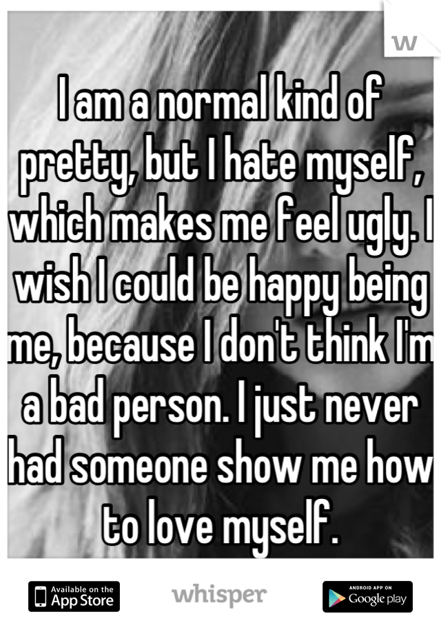 I am a normal kind of pretty, but I hate myself, which makes me feel ugly. I wish I could be happy being me, because I don't think I'm a bad person. I just never had someone show me how to love myself.